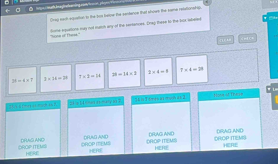 Micros
https://math.imaginelearning.com/lesson_player/#lessons/bob/al
NEX
Drag each equation to the box below the sentence that shows the same relationship.
he
Some equations may not match any of the sentences. Drag these to the box labeled
-Re
“None of These.”
CLEAR CHECK ca
to
28=4* 7 2* 14=28 7* 2=14 28=14* 2 2* 4=8 7* 4=28
La
28 is 4 times as much as 7. 28 is 14 times as many as 2. 14 is 7 times as much as 2. None of These
DRAG AND DRAG AND DRAG AND DRAG AND
DROP ITEMS DROP ITEMS DROP ITEMS DROP ITEMS
HERE HERE HERE HERE