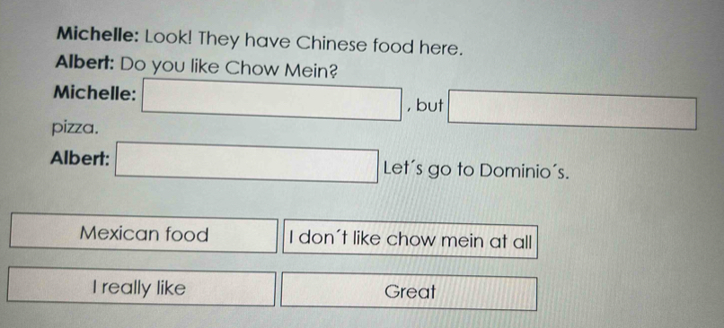 Michelle: Look! They have Chinese food here. 
Albert: Do you like Chow Mein? 
Michelle: □ , but □ 
pizza. 
Albert: □ Let's go to Dominio´s.
 □ /□   Mexican food I don't like chow mein at all 
□ I really like frac ^circ  x_ Great |