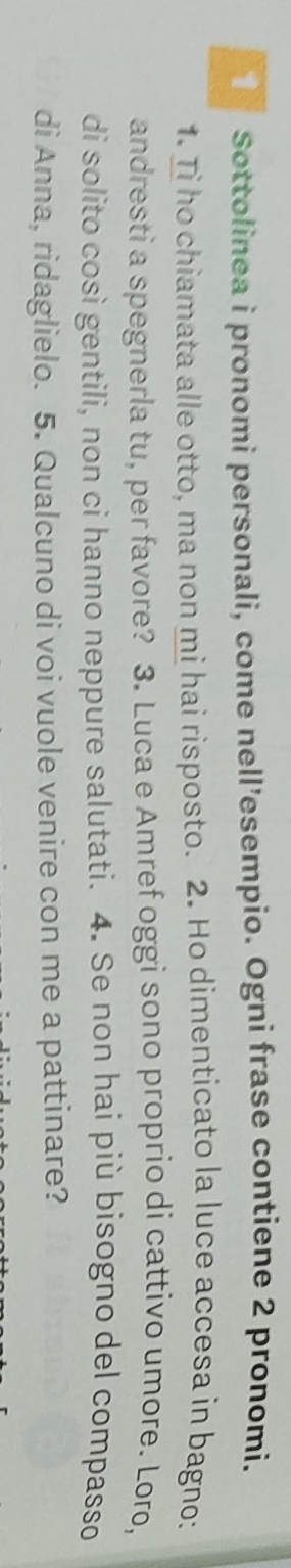 Sottolinea i pronomi personali, come nell’esempio. Ogni frase contiene 2 pronomi. 
1. Ti ho chiamata alle otto, ma non mi hai risposto. 2. Ho dimenticato la luce accesa in bagno: 
andresti a spegnerla tu, per favore? 3. Luca e Amref oggi sono proprio di cattivo umore. Loro, 
di solito così gentili, non ci hanno neppure salutati. 4. Se non hai più bisogno del compasso 
di Anna, ridaglielo. 5. Qualcuno di voi vuole venire con me a pattinare?