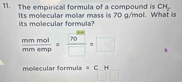 The empirical formula of a compound is CH_2. 
Its molecular molar mass is 70 g/mol. What is 
its molecular formula?
 mmol/mmemp = 70/□  =□
molecular formula =C.H
 
beginarrayr 1 1endarray