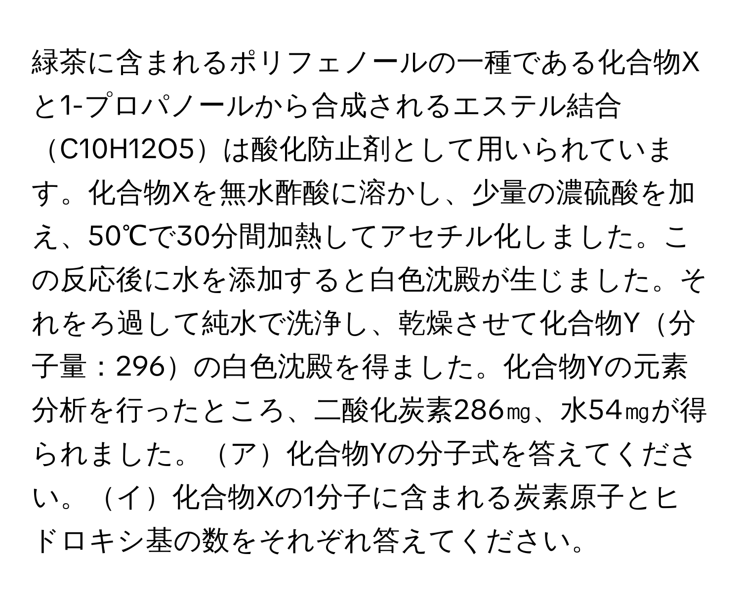 緑茶に含まれるポリフェノールの一種である化合物Xと1-プロパノールから合成されるエステル結合C10H12O5は酸化防止剤として用いられています。化合物Xを無水酢酸に溶かし、少量の濃硫酸を加え、50℃で30分間加熱してアセチル化しました。この反応後に水を添加すると白色沈殿が生じました。それをろ過して純水で洗浄し、乾燥させて化合物Y分子量：296の白色沈殿を得ました。化合物Yの元素分析を行ったところ、二酸化炭素286㎎、水54㎎が得られました。ア化合物Yの分子式を答えてください。イ化合物Xの1分子に含まれる炭素原子とヒドロキシ基の数をそれぞれ答えてください。