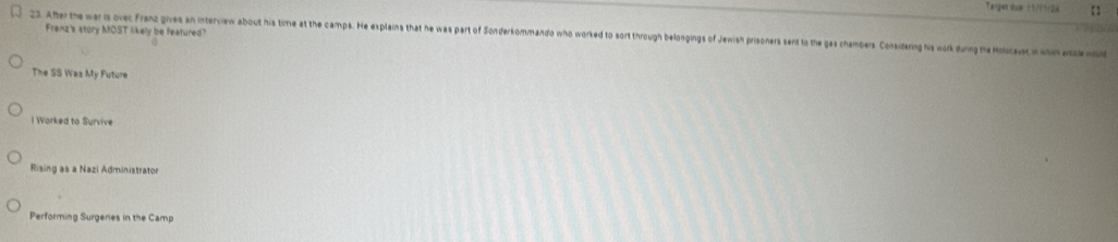 Taiger dow 11/11/24
Franz's story MOST likely be featured?
23. Aer the war is ovec Franz gives an interview about his time at the camps. He esplains that he was part of Sonderkommando who worked to sort through belongings of Jewish prisoners sent to the gas chambers Considering his work during the Holcausc n wn a
The SS Was My Future
l Worked to Survive
Rising as a Nazi Administrator
Performing Surgeries in the Camp