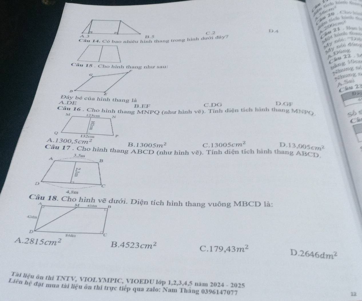 Gu 1
36m
Thm 20 - Chúo tàn
diên tích kảnh t
C.2 D.4
200om
B.5
Câm 21 - Bụo k
Cầu 14. Có bao nhiêu hình thang trong hình dưới đây?
Một bih thac
'My nội: 'Đị
My nói kán
4  Đồng
Cầu 22 
Câu 15 . Cho hình thang như sau:
băng 10c0
Nhung n(
Mhung  n
A.Sai
Câu 22
D
Đáy bé của hình thang là D.GF
A.DE
B.EF C.DG
Câu 16 . Cho hình thang MNPQ (như hình vẽ). Tính diện tích hình thang MNPQ.
Số 1
Cá
A. 1300,5cm^2 B. 13005m^2
C. 13005cm^2 D. 13,005cm^2
Cầu 17 . Cho hình thang ABCD (như hình vẽ). Tính diện tích hình thang ABCD.
4,8m
Câu 18. Cho hình vẽ dưới. Diện tích hình thang vuông MBCD là:
A. 2815cm^2
B. 4523cm^2 179,43m^2
C.
D. 2646dm^2
Tài liệu ôn thi TNTV, VIOLYMPIC, VIOEDU lớp 1,2,3,4,5 năm 2024 - 2025
Liên hệ đạt mua tài liệu ôn thi trực tiếp qua zalo: Nam Tháng 0396147077
12