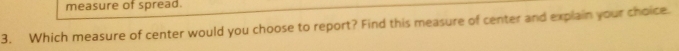 measure of spread. 
3. Which measure of center would you choose to report? Find this measure of center and explain your choice.