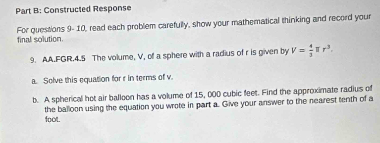 Constructed Response 
For questions 9- 10, read each problem carefully, show your mathematical thinking and record your 
final solution. 
9. AA.FGR.4.5 The volume, V, of a sphere with a radius of r is given by V= 4/3  T r^3. 
a. Solve this equation for r in terms of v. 
b. A spherical hot air balloon has a volume of 15, 000 cubic feet. Find the approximate radius of 
the balloon using the equation you wrote in part a. Give your answer to the nearest tenth of a 
foot.