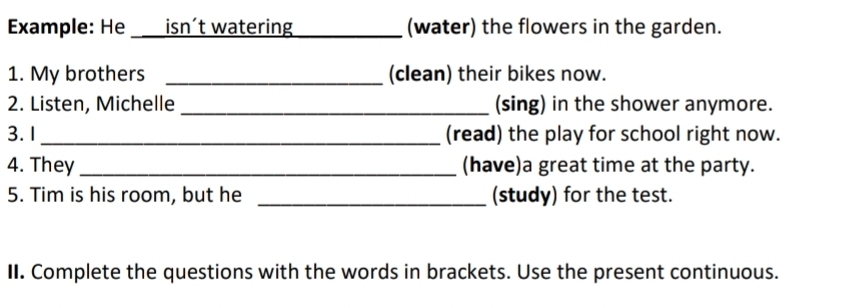 Example: He ___isn't watering _(water) the flowers in the garden. 
1. My brothers _(clean) their bikes now. 
2. Listen, Michelle_ (sing) in the shower anymore. 
3. 1_ (read) the play for school right now. 
4. They _(have)a great time at the party. 
5. Tim is his room, but he _(study) for the test. 
II. Complete the questions with the words in brackets. Use the present continuous.