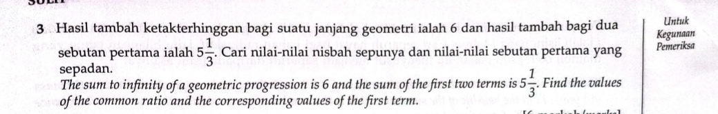 Untuk 
3 Hasil tambah ketakterhinggan bagi suatu janjang geometri ialah 6 dan hasil tambah bagi dua Kegunaan 
sebutan pertama ialah 5 1/3 . Cari nilai-nilai nisbah sepunya dan nilai-nilai sebutan pertama yang Pemeriksa 
sepadan. 
The sum to infinity of a geometric progression is 6 and the sum of the first two terms is 5 1/3 . Find the values 
of the common ratio and the corresponding values of the first term.