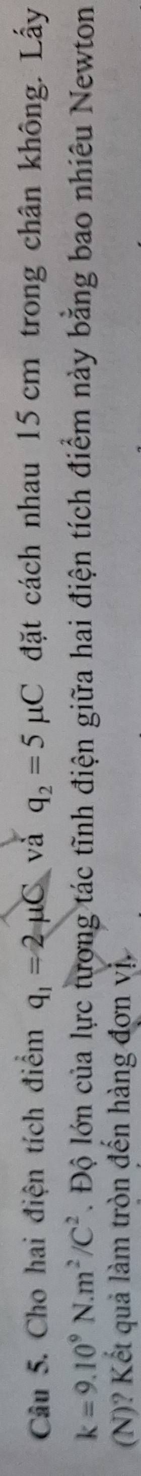 Cho hai điện tích điểm q_1=2mu C và q_2=5mu C đặt cách nhau 15 cm trong chân không. Lấy
k=9.10^9N.m^2/C^2. Độ lớn của lực tượng tác tĩnh điện giữa hai điện tích điểm này bằng bao nhiêu Newton 
(N)? Kết quả làm tròn đến hàng đơn vị.