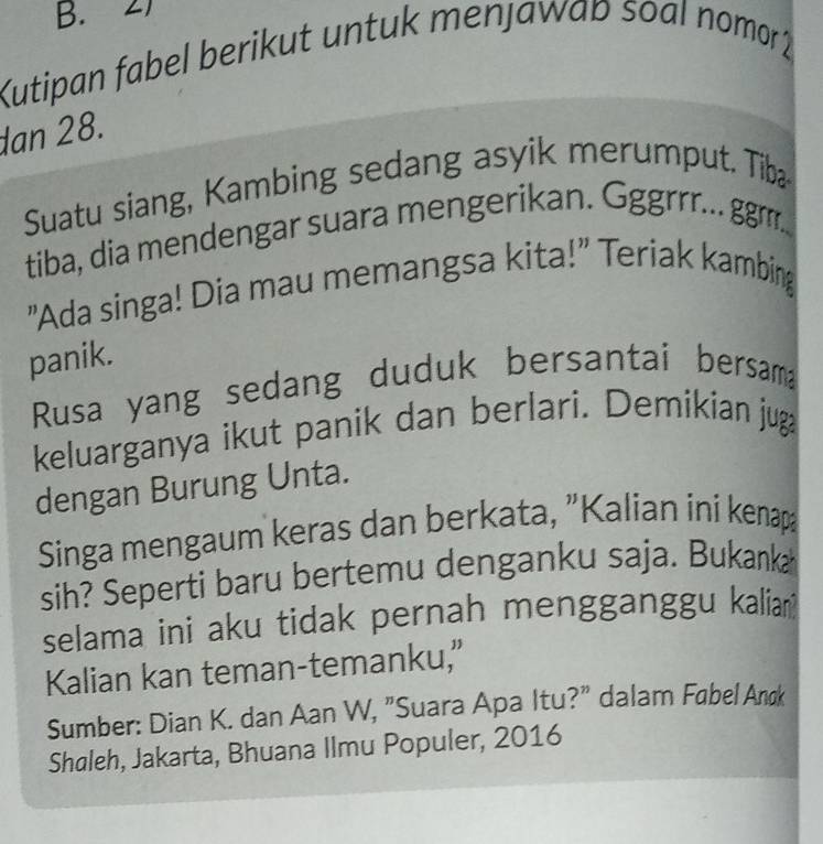 Kutipan fabel berikut untuk menjawap soal nomor2 
dan 28. 
Suatu siang, Kambing sedang asyik merumput. Tib 
tiba, dia mendengar suara mengerikan. Ggrrrr.. gr... 
"Ada singa! Dia mau memangsa kita!" Teriak kambing 
panik. 
Rusa yang sedang duduk bersantai bersama 
keluarganya ikut panik dan berlari. Demikian juga 
dengan Burung Unta. 
Singa mengaum keras dan berkata, "Kalian ini kenapa 
sih? Seperti baru bertemu denganku saja. Bukanka 
selama ini aku tidak pernah mengganggu kalia? 
Kalian kan teman-temanku,” 
Sumber: Dian K. dan Aan W, "Suara Apa Itu?" dalam Fabel Anøk 
Shaleh, Jakarta, Bhuana Ilmu Populer, 2016