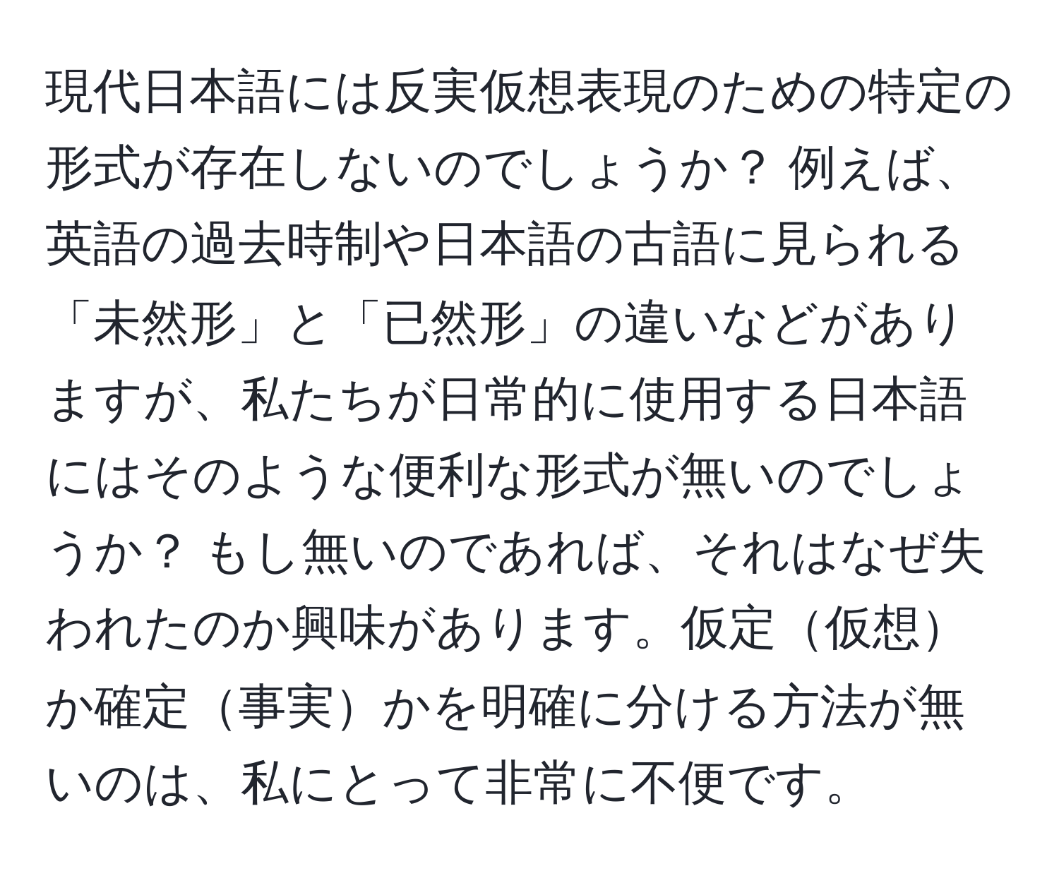 現代日本語には反実仮想表現のための特定の形式が存在しないのでしょうか？   例えば、英語の過去時制や日本語の古語に見られる「未然形」と「已然形」の違いなどがありますが、私たちが日常的に使用する日本語にはそのような便利な形式が無いのでしょうか？   もし無いのであれば、それはなぜ失われたのか興味があります。仮定仮想か確定事実かを明確に分ける方法が無いのは、私にとって非常に不便です。