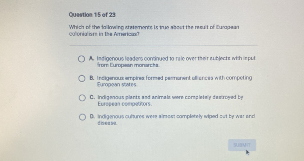 Which of the following statements is true about the result of European
colonialism in the Americas?
A. Indigenous leaders continued to rule over their subjects with input
from European monarchs.
B. Indigenous empires formed permanent alliances with competing
European states.
C. Indigenous plants and animals were completely destroyed by
European competitors.
D. Indigenous cultures were almost completely wiped out by war and
disease.
SUBMIT