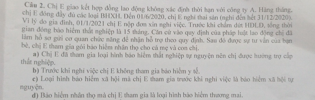 Chị E giao kết hợp đồng lao động không xác định thời hạn với công ty A. Hàng tháng. 
chị E đóng đầy đủ các loại BHXH. Đến 01/6/2020, chị E nghi thai sản (nghi đến hết 31/12/2020). 
Vì lý do gia đình, 01/1/2021 chị E nộp đơn xin nghỉ việc. Trước khi chẩm dứt HĐLĐ, tổng thời 
gian đóng bảo hiểm thất nghiệp là 15 tháng. Căn cứ vào quy định của pháp luật lao động chị đã 
làm hồ sơ gửi cơ quan chức năng đề nhận hỗ trợ theo quy định. Sau đó được sự tư vấn của bạn 
bè, chị E tham gia gói bảo hiểm nhân thọ cho cả mẹ và con chị. 
a) Chị E đã tham gia loại hình bảo hiểm thất nghiệp tự nguyện nên chị được hưởng trợ cấp 
thất nghiệp. 
b) Trước khi nghỉ việc chị E không tham gia bảo hiểm y tế. 
c) Loại hình bảo hiểm xã hội mà chị E tham gia trước khi nghi việc là bảo hiểm xã hội tự 
nguyện. 
d) Bảo hiểm nhân thọ mà chị E tham gia là loại hình bảo hiểm thương mai.