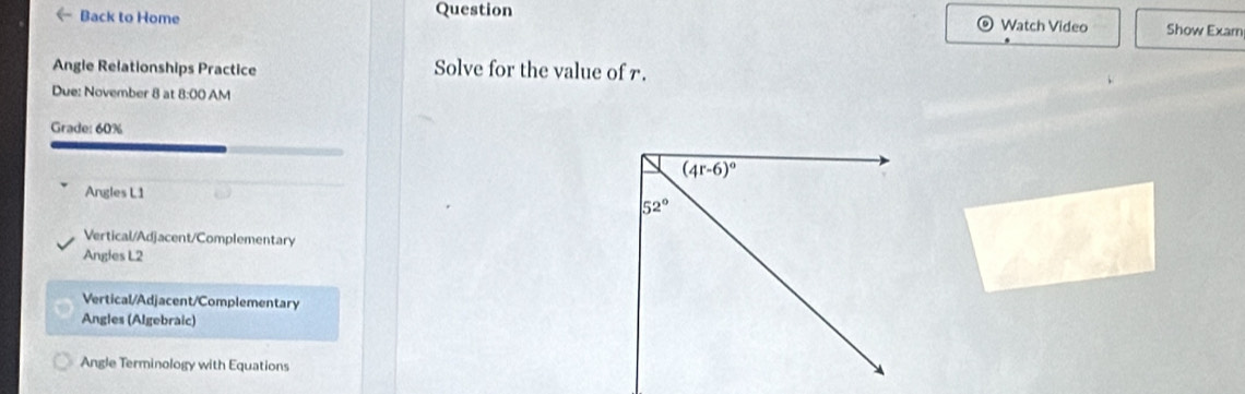 《 Back to Home Question Watch Video Show Exam
Angle Relationships Practice Solve for the value of r.
Due: November 8 at 8:00 AM
Grade: 60%
Angles L1
Vertical/Adjacent/Complementary
Angies L2
Vertical/Adjacent/Complementary
Angles (Algebraic)
Angle Terminology with Equations