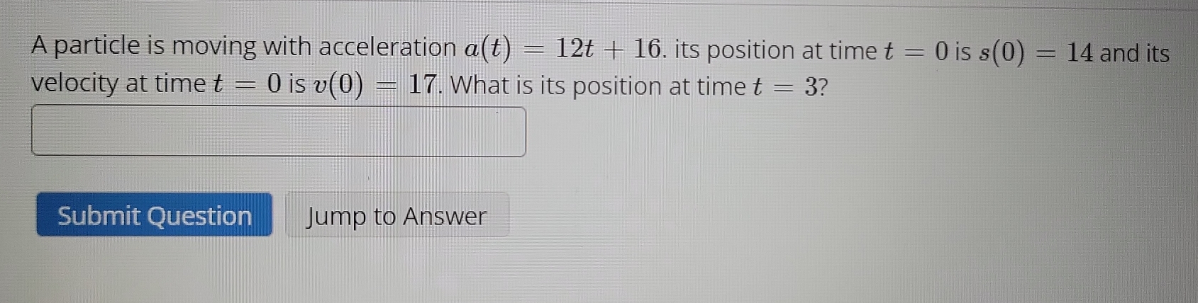 A particle is moving with acceleration a(t)=12t+16. its position at time t=0 is s(0)=14 and its 
velocity at time t=0 is v(0)=17. What is its position at time t=3
Submit Question Jump to Answer