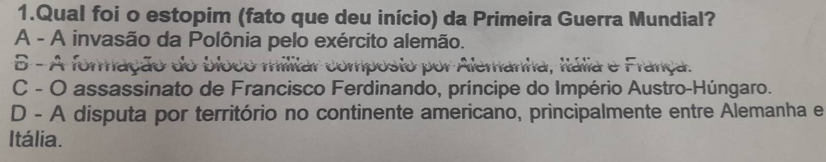 Qual foi o estopim (fato que deu início) da Primeira Guerra Mundial?
A - A invasão da Polônia pelo exército alemão.
5 - À foração do bio
prposto por Alemanna, itália e Fránca.
C - O assassinato de Francisco Ferdinando, príncipe do Império Austro-Húngaro.
D - A disputa por território no continente americano, principalmente entre Alemanha e
Itália.