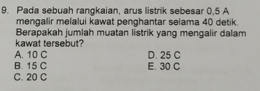 Pada sebuah rangkaian, arus listrik sebesar 0,5 A
mengalir melalui kawat penghantar selama 40 detik.
Berapakah jumlah muatan listrik yang mengalir dalam
kawat tersebut?
A. 10 C D. 25 C
B. 15 C E. 30 C
C. 20 C