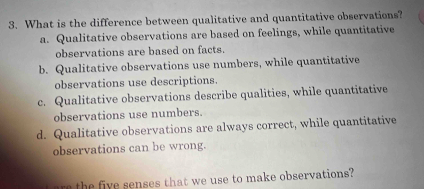 What is the difference between qualitative and quantitative observations?
a. Qualitative observations are based on feelings, while quantitative
observations are based on facts.
b. Qualitative observations use numbers, while quantitative
observations use descriptions.
c. Qualitative observations describe qualities, while quantitative
observations use numbers.
d. Qualitative observations are always correct, while quantitative
observations can be wrong.
are the five senses that we use to make observations?