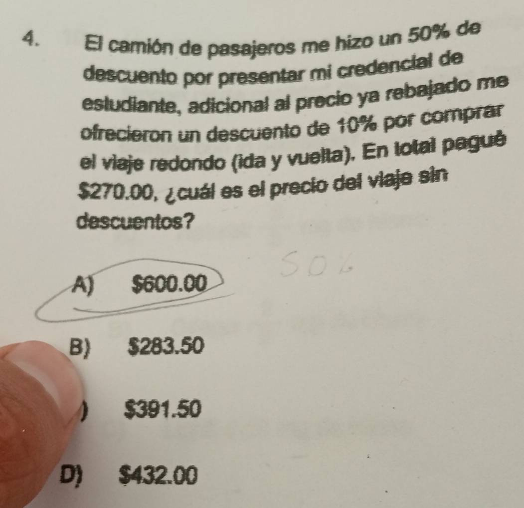 El camión de pasajeros me hizo un 50% de
descuento por presentar mi credencial de
estudiante, adicional al precio ya rebajado me
ofrecieron un descuento de 10% por comprar
el viaje redondo (ida y vuelta). En total pagué
$270.00, ¿cuál es el precio del viaje sin
descuentos?
A) $600.00
B) $283.50
) $391.50
D) $432.00