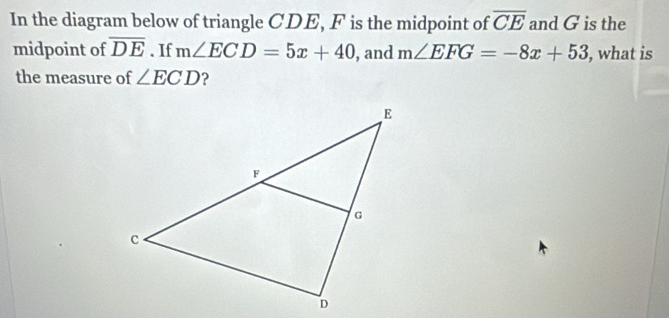 In the diagram below of triangle CDE, F is the midpoint of overline CE and G is the 
midpoint of overline DE. If m∠ ECD=5x+40 , and m∠ EFG=-8x+53 , what is 
the measure of ∠ ECD ?