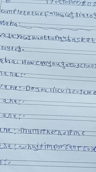 11ocToper202 
complete the following dialog 
Maha: 
rade: Yes, I wantto playbasket 
myleg. 
zha: How can you go to school 
a ha! 
ahe-Doyou lillvideogame 
a ha! 
ana? 
the; mymotherhelpme 
eses whutsimportanroold
e=1