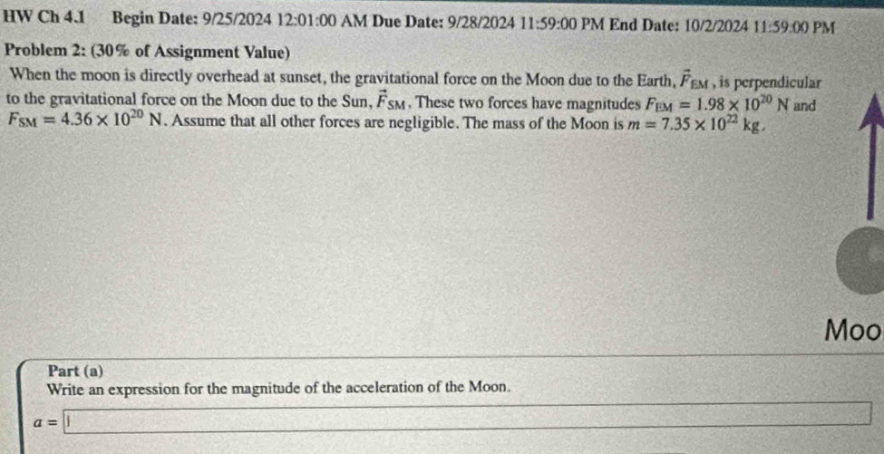 HW Ch 4.1 Begin Date: 9/25/2024 12:01:00 AM Due Date: 9/28/2024 11:59:00 PM End Date: 10/2/2024 11:59:00 PM 
Problem 2: (30% of Assignment Value) 
When the moon is directly overhead at sunset, the gravitational force on the Moon due to the Earth, vector F_EM , is perpendicular 
to the gravitational force on the Moon due to the Sun, vector F_SM , These two forces have magnitudes F_EM=1.98* 10^(20)N and
F_SM=4.36* 10^(20)N. Assume that all other forces are negligible. The mass of the Moon is m=7.35* 10^(22)kg, 
Moo 
Part (a) 
Write an expression for the magnitude of the acceleration of the Moon.
a=□