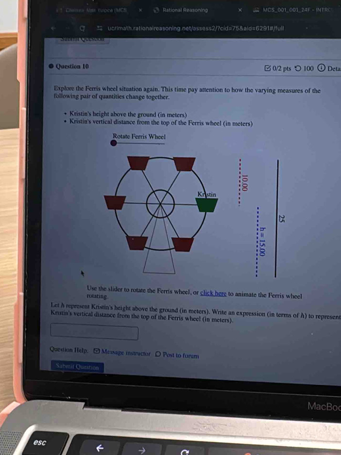 Cheisea Mss Yuioca (MGS Rational Reasoning X MCS_001_001_24F - INTRC 
q ucrimath.rationaireasoning.net/assess2/?cid=75&aid=6291#/full 
Suc Que to 
Question 10 0/2 pts つ100 Deta 
Explore the Ferris wheel situation again. This time pay attention to how the varying measures of the 
following pair of quantities change together. 
Kristin's height above the ground (in meters) 
Kristin's vertical distance from the top of the Ferris wheel (in meters) 
Rotate Ferris Wheel 
" C 
Use the slider to rotate the Ferris wheel, or click here to animate the Ferris wheel 
rotating. 
Let h represent Kristin's height above the ground (in meters). Write an expression (in terms of h) to represent 
Kristin's vertical distance from the top of the Ferris wheel (in meters). 
Question Help: -Measage instructor 〇 Post to forum 
Submit Queation 
MacBoc 
esc