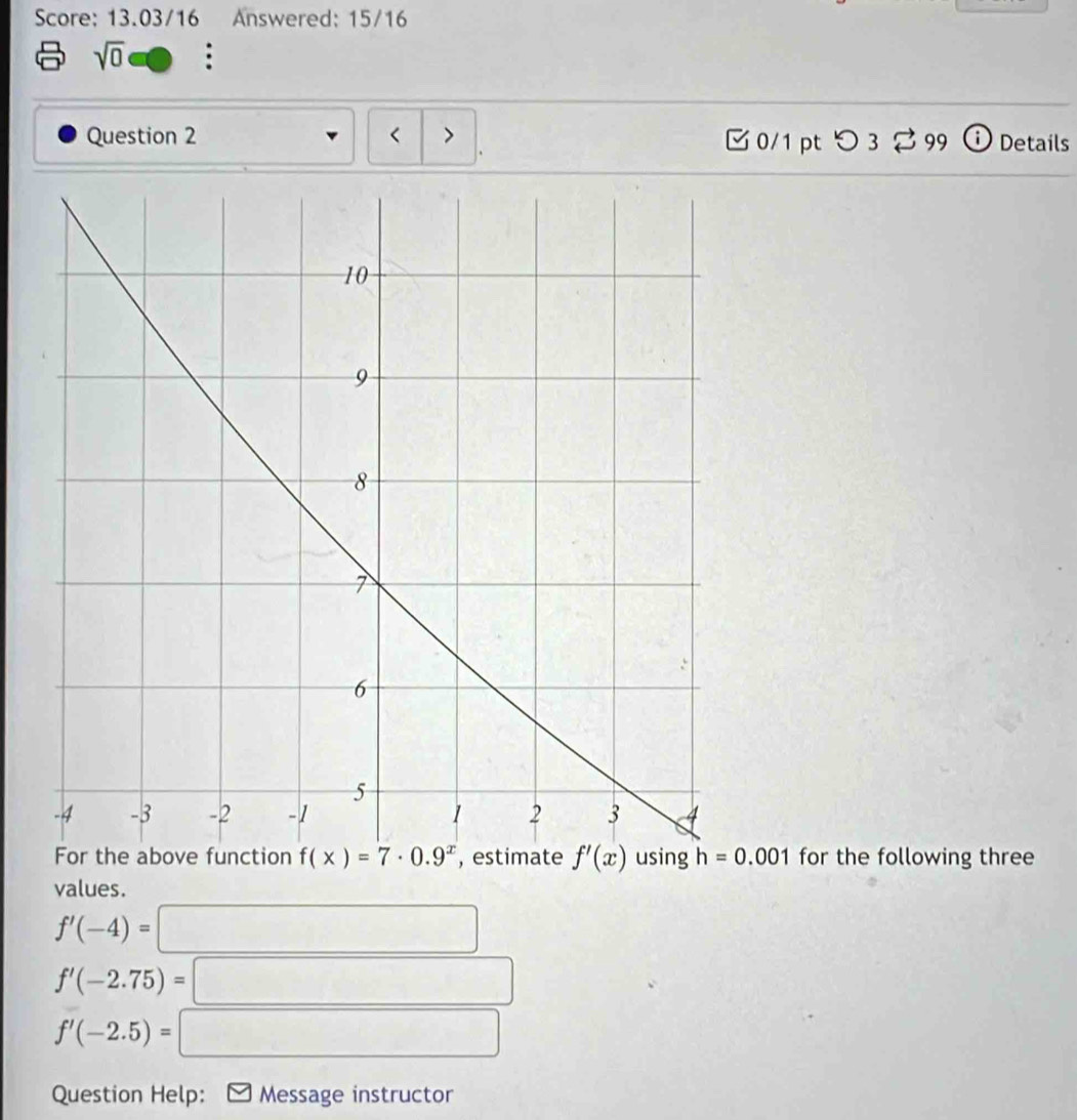 Score: 13.03/16 Answered: 15/16
sqrt(0) □ :
Question 2 < > □ 0/1 pt つ 3 % 99 ⓘ Details
.
h=0.001 for the following three
values.
f'(-4)=□
f'(-2.75)=□
f'(-2.5)=□
Question Help: * Message instructor