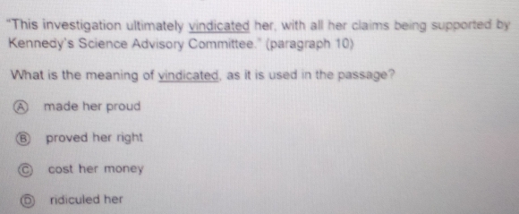 "This investigation ultimately vindicated her, with all her claims being supported by
Kennedy's Science Advisory Committee." (paragraph 10)
What is the meaning of vindicated, as it is used in the passage?
A made her proud
⑥ proved her right
○ cost her money
◎ ridiculed her