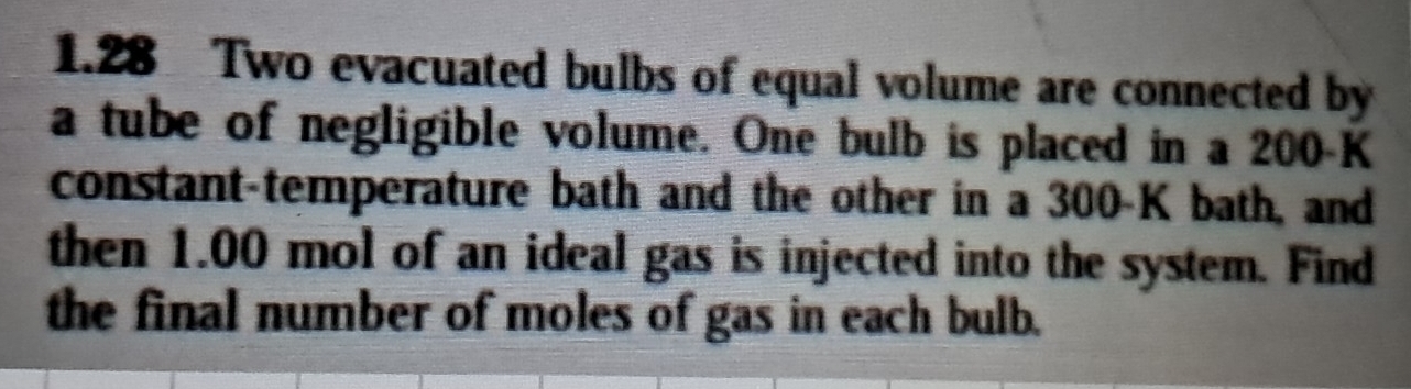 1.28 Two evacuated bulbs of equal volume are connected by 
a tube of negligible volume. One bulb is placed in a 200-K
constant-temperature bath and the other in a 300-K bath, and 
then 1.00 mol of an ideal gas is injected into the system. Find 
the final number of moles of gas in each bulb.