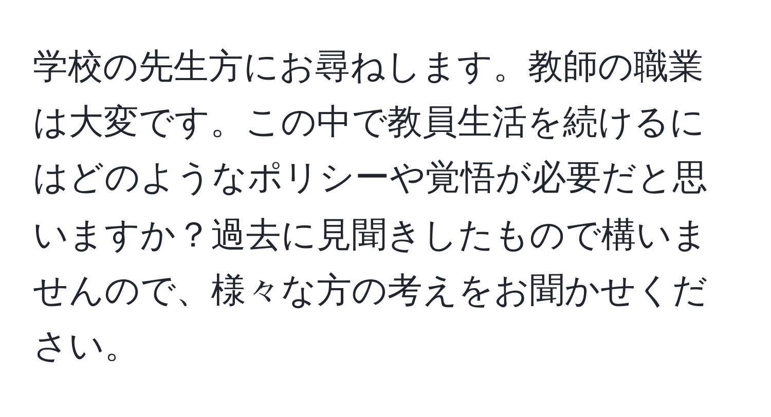 学校の先生方にお尋ねします。教師の職業は大変です。この中で教員生活を続けるにはどのようなポリシーや覚悟が必要だと思いますか？過去に見聞きしたもので構いませんので、様々な方の考えをお聞かせください。