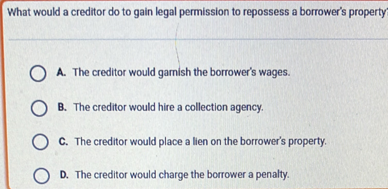 What would a creditor do to gain legal permission to repossess a borrower's property
A. The creditor would garnish the borrower's wages.
B. The creditor would hire a collection agency.
C. The creditor would place a lien on the borrower's property.
D. The creditor would charge the borrower a penalty.