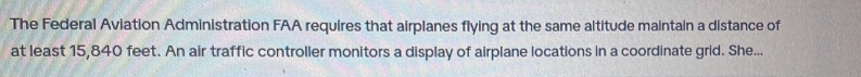 The Federal Aviation Administration FAA requires that airplanes flying at the same altitude maintain a distance of 
at least 15,840 feet. An air traffic controller monitors a display of airplane locations in a coordinate grid. She...