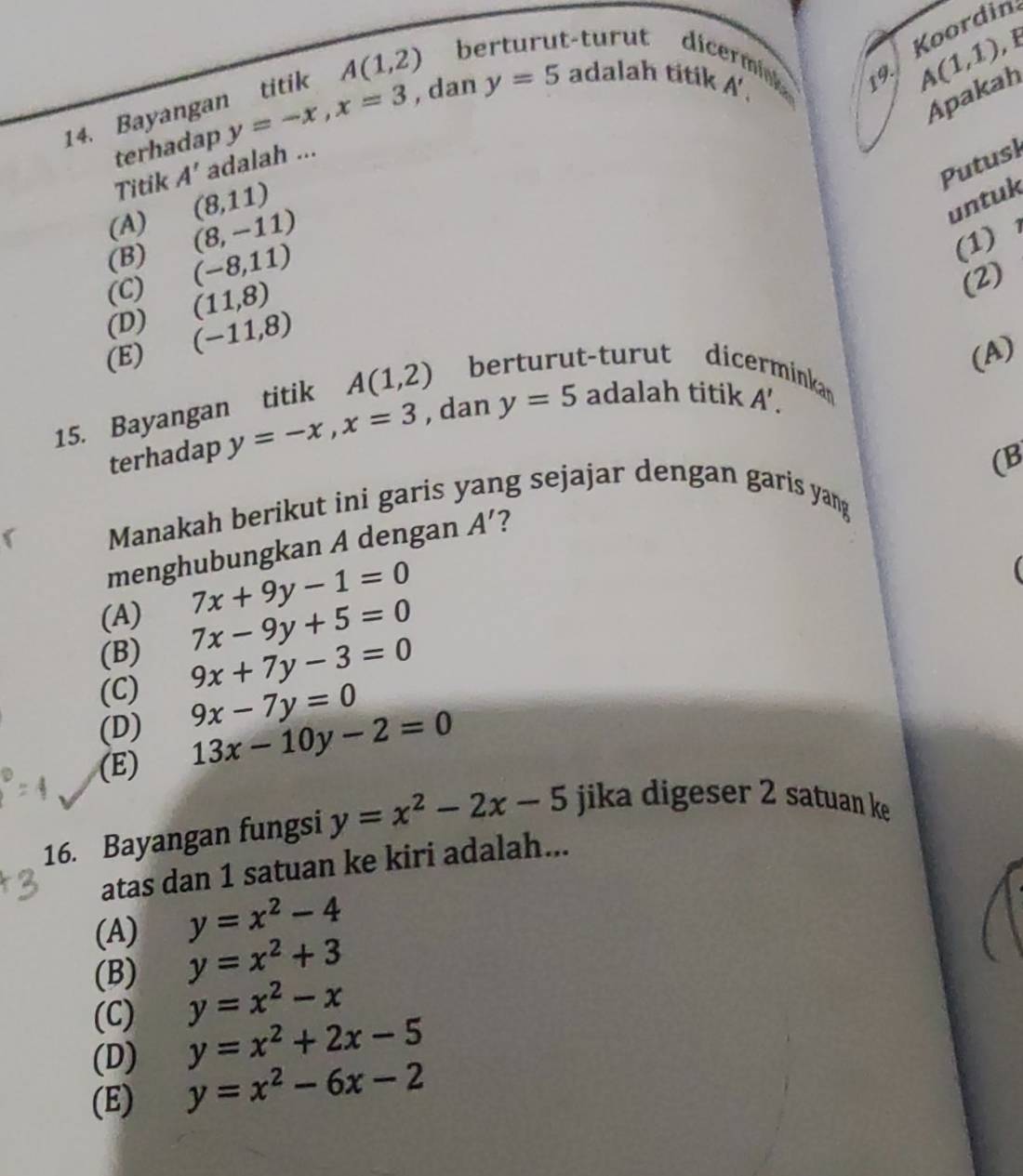 Koordin
14. Bayangan titik A(1,2) berturut-turut dic
terhadap y=-x, x=3 , dan y=5 adalah titik
A',
A(1,1)
Apakah
Putusl
Titik A' adalah ...
(A) (8,11)
untuk
(B) (8,-11)
(C) (-8,11)
(1)
(D) (11,8)
(2)
(E) (-11,8)
(A)
15. Bayangan titik A(1,2) berturut-turut dicerminkan
terhadap y=-x, x=3 , dan y=5 adalah titik A'. 
(B
Manakah berikut ini garis ng sejajar dengan garis yang .
menghubungkan A dengan A' ?
(A) 7x+9y-1=0
(
(B) 7x-9y+5=0
(C) 9x+7y-3=0
(D) 9x-7y=0
(E) 13x-10y-2=0
16. Bayangan fungsi y=x^2-2x-5 jika digeser 2 satuan ke
atas dan 1 satuan ke kiri adalah...
(A) y=x^2-4
(B) y=x^2+3
(C) y=x^2-x
(D) y=x^2+2x-5
(E) y=x^2-6x-2