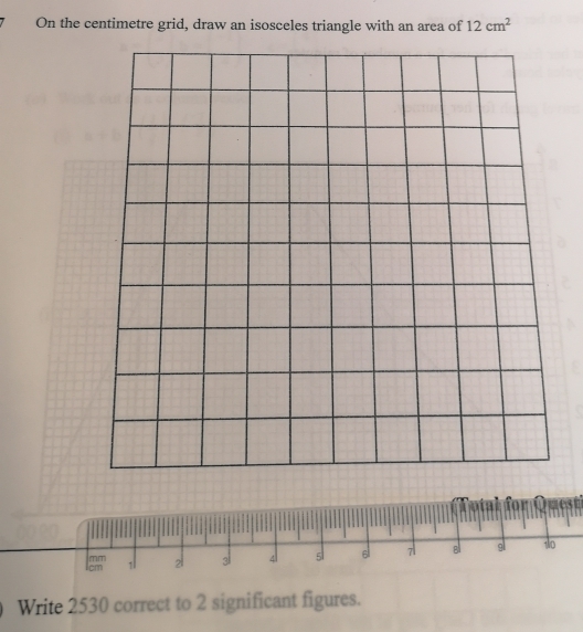 On the centimetre grid, draw an isosceles triangle with an area of 12cm^2
cm 1 2 al 4 s 6 7 B gl 10
miT 
Write 2530 correct to 2 significant figures.