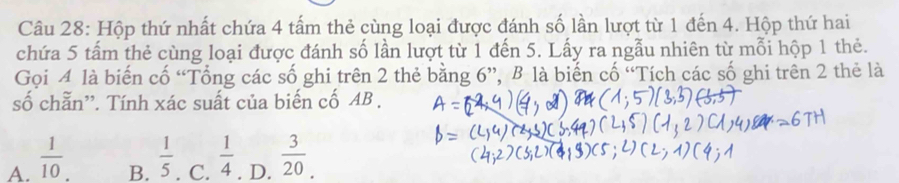 Hộp thứ nhất chứa 4 tấm thẻ cùng loại được đánh số lần lượt từ 1 đến 4. Hộp thứ hai
chứa 5 tấm thẻ cùng loại được đánh số lần lượt từ 1 đến 5. Lấy ra ngẫu nhiên từ mỗi hộp 1 thẻ.
Gọi 4 là biến cố “Tổng các số ghi trên 2 thẻ bằng 6 ”, B là biến cố “Tích các số ghi trên 2 thẻ là
số chẵn''. Tính xác suất của biến cố AB.
A.  1/10 . . D.  3/20 .
B.  1/5  C.  1/4 