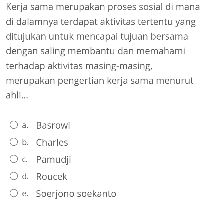 Kerja sama merupakan proses sosial di mana
di dalamnya terdapat aktivitas tertentu yang
ditujukan untuk mencapai tujuan bersama
dengan saling membantu dan memahami
terhadap aktivitas masing-masing,
merupakan pengertian kerja sama menurut
ahli...
a. Basrowi
b. Charles
c. Pamudji
d. Roucek
e. Soerjono soekanto