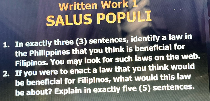 Written Work 
SALUS POPULI 
1. In exactly three (3) sentences, identify a law in 
the Philippines that you think is beneficial for 
Filipinos. You may look for such laws on the web. 
2. If you were to enact a law that you think would 
be beneficial for Filipinos, what would this law 
be about? Explain in exactly five (5) sentences.