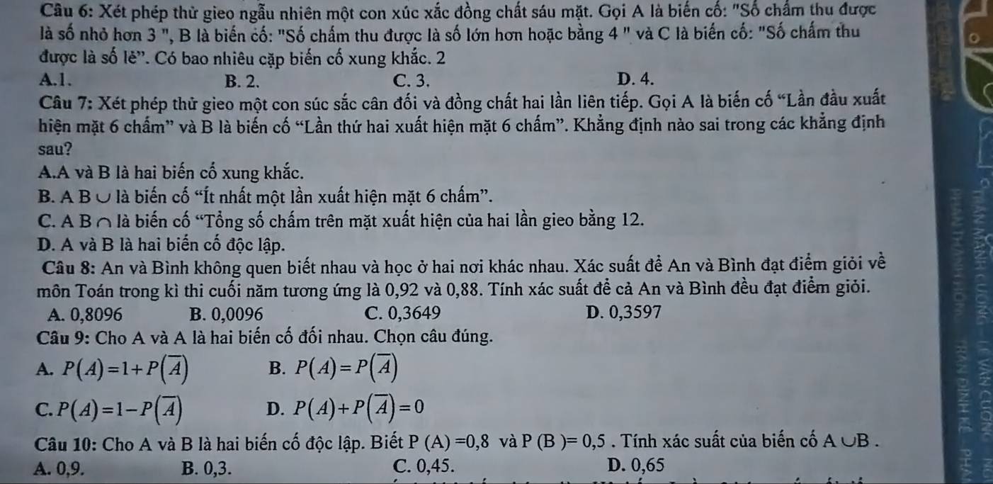 Xét phép thử gieo ngẫu nhiên một con xúc xắc đồng chất sáu mặt. Gọi A là biến cố: "Số chấm thu được
là số nhỏ hơn 3 ", B là biến cố: "Số chấm thu được là số lớn hơn hoặc bằng 4 " và C là biến cố: "Số chấm thu
được là số lê'. Có bao nhiêu cặp biến cố xung khắc. 2
A.1. B. 2. C. 3. D. 4.
Câu 7: Xét phép thử gieo một con súc sắc cân đối và đồng chất hai lần liên tiếp. Gọi A là biến cố “Lần đầu xuất
hiện mặt 6 chẩm” và B là biến cố “Lần thứ hai xuất hiện mặt 6 chấm”. Khẳng định nào sai trong các khẳng định
sau?
A.A và B là hai biến cố xung khắc.
B. A B Ở là biến cố “Ít nhất một lần xuất hiện mặt 6 chấm”.
C. A B∩ là biến cố “Tổng số chấm trên mặt xuất hiện của hai lần gieo bằng 12.
D. A và B là hai biến cố độc lập.
Câu 8: An và Bình không quen biết nhau và học ở hai nơi khác nhau. Xác suất để An và Bình đạt điểm giỏi về
môn Toán trong kì thi cuối năm tương ứng là 0,92 và 0,88. Tính xác suất đề cả An và Bình đều đạt điểm giỏi.
A. 0,8096 B. 0,0096 C. 0,3649 D. 0,3597
Câu 9: Cho A và A là hai biến cố đối nhau. Chọn câu đúng.
A. P(A)=1+P(overline A) B. P(A)=P(overline A)
D.
C. P(A)=1-P(overline A) P(A)+P(overline A)=0
Câu 10: Cho A và B là hai biến cố độc lập. Biết P(A)=0,8 và P(B)=0,5. Tính xác suất của biến cố A∪ B.
A. 0,9. B. 0,3. C. 0,45. D. 0,65