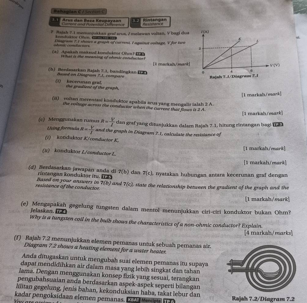 ardryer
Bahaglan C / Section C
Arus dan Beza Keupayaan    Rintangan
Current and Potential Difference Resistance
7 Rajah 7.1 menunjukkan graf arus, / melawan voltan, V bagi dua 
konduktor Ohm. om     osi.
Diagram 7.1 shows a graph of current, I against voltage, V for two
ohmic conductors. 
(a) Apakah maksud konduktor Ohm?  
What is the meaning of ohmic conductor?
[1 markah/mark]
(b) Berdasarkan Rajah 7.1, bandingkan 
Based on Diagram 7.1, compare
(i) kecerunan graf,
the gradient of the graph,
[1 markah/mark]
(ii) voltan merentasi konduktor apabila arus yang mengalir ialah 2 A.
the voltage across the conductor when the current that flows is 2 A.
[1 markah/mark]
(c) Menggunakan rumus R= V/I  dan graf yang ditunjukkan dalam Rajah 7.1, hitung rintangan bagi 
Using formula R= V/I  and the graph in Diagram 7.1, calculate the resistance of
(i) konduktor K/conductor K,
[1 markah/mark]
(ii) konduktor L/conductor L.
[1 markah/mark]
(d) Berdasarkan jawapan anda di 7(b) dan 7(c) , nyatakan hubungan antara kecerunan graf dengan
rintangan konduktor itu.
Based on your answers in 7(b) and 7(c)
resistance of the conductor. , state the relationship between the gradient of the graph and the
[1 markah/mark]
(e) Mengapakah gegelung tungsten dalam mentol menunjukkan ciri-ciri konduktor bukan Ohm?
Jelaskan. TP
Why is a tungsten coil in the bulb shows the characteristics of a non-ohmic conductor? Explain.
[4 markah/marks]
(f) Rajah 7.2 menunjukkan elemen pemanas untuk sebuah pemanas air.
Diagram 7.2 shows a heating element for a water heater.
Anda ditugaskan untuk mengubah suai elemen pemanas itu supaya
dapat mendidihkan air dalam masa yang lebih singkat dan tahan
lama. Dengan menggunakan konsep fizik yang sesuai, terangkan
pengubahsuaian anda berdasarkan aspek-aspek seperti bilangan
lilitan gegelung, jenis bahan, kekonduksian haba, takat lebur dan
kadar pengoksidaan elemen pemanas. KBAT Mencipta Rajah 7.2/Diagram 7.2