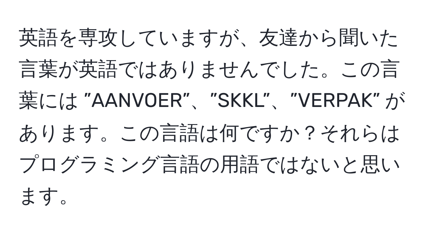 英語を専攻していますが、友達から聞いた言葉が英語ではありませんでした。この言葉には ”AANVOER”、”SKKL”、”VERPAK” があります。この言語は何ですか？それらはプログラミング言語の用語ではないと思います。