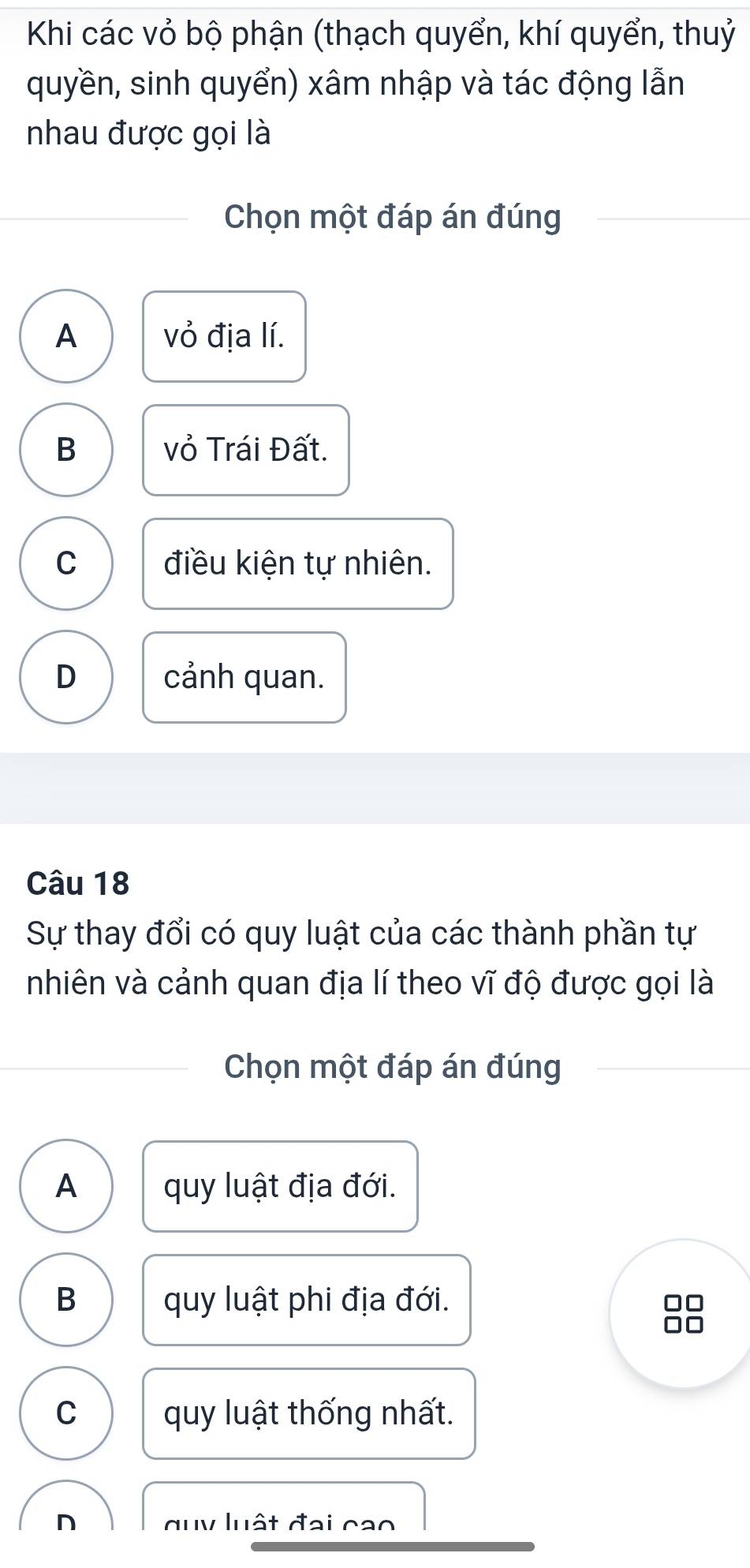 Khi các vỏ bộ phận (thạch quyển, khí quyển, thuỷ
quyền, sinh quyển) xâm nhập và tác động lẫn
nhau được gọi là
Chọn một đáp án đúng
A vỏ địa lí.
B vỏ Trái Đất.
C điều kiện tự nhiên.
D cảnh quan.
Câu 18
Sự thay đổi có quy luật của các thành phần tự
nhiên và cảnh quan địa lí theo vĩ độ được gọi là
Chọn một đáp án đúng
A quy luật địa đới.
B quy luật phi địa đới.
C quy luật thống nhất.
n duy luật đại cao