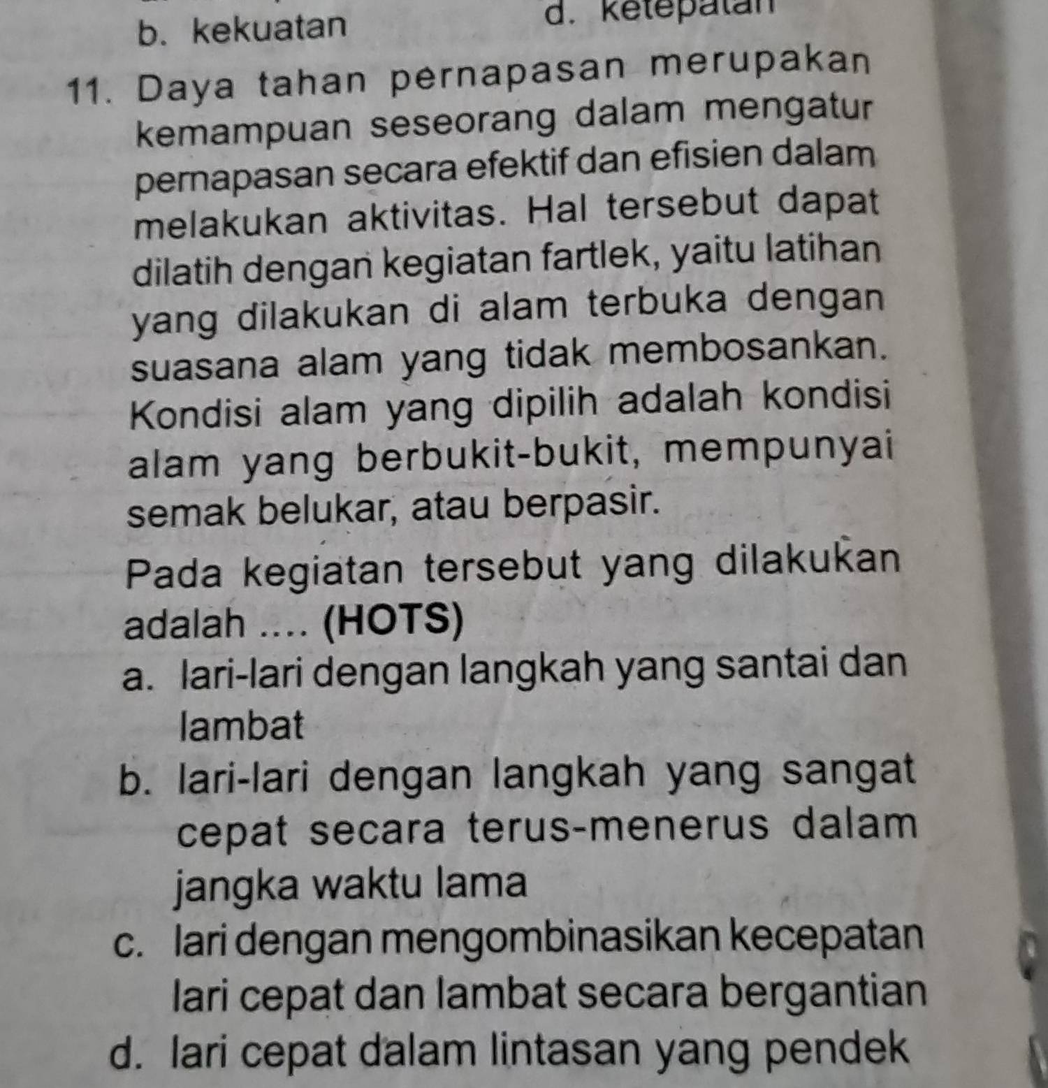 b. kekuatan
d. ketepatan
11. Daya tahan pernapasan merupakan
kemampuan seseorang dalam mengatur
pernapasan secara efektif dan efisien dalam
melakukan aktivitas. Hal tersebut dapat
dilatih dengan kegiatan fartlek, yaitu latihan
yang dilakukan di alam terbuka dengan
suasana alam yang tidak membosankan.
Kondisi alam yang dipilih adalah kondisi
alam yang berbukit-bukit, mempunyai
semak belukar, atau berpasir.
Pada kegiatan tersebut yang dilakukan
adalah .... (HOTS)
a. lari-lari dengan langkah yang santai dan
lambat
b. lari-lari dengan langkah yang sangat
cepat secara terus-menerus dalam
jangka waktu lama
c. lari dengan mengombinasikan kecepatan
lari cepat dan lambat secara bergantian
d. lari cepat dalam lintasan yang pendek