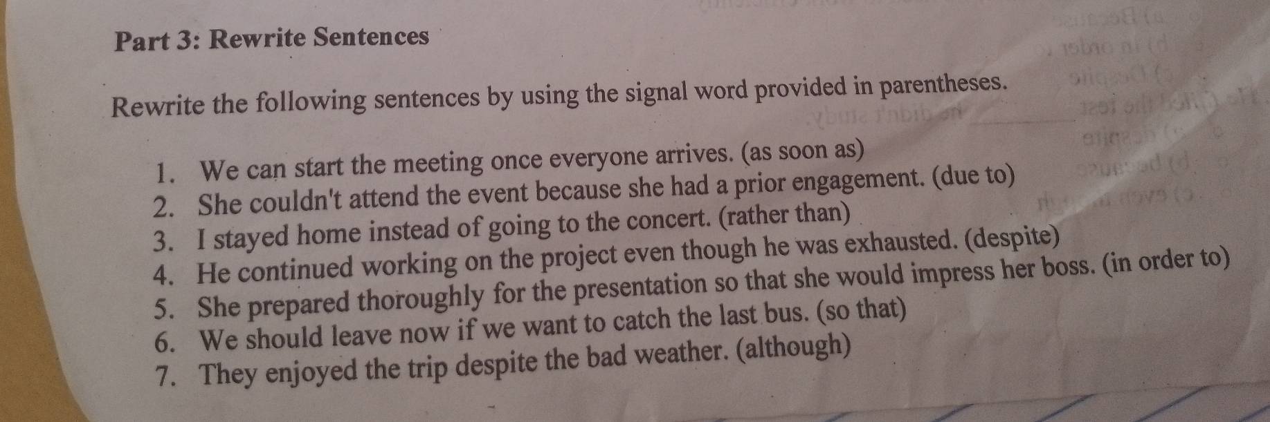 Rewrite Sentences 
Rewrite the following sentences by using the signal word provided in parentheses. 
1. We can start the meeting once everyone arrives. (as soon as) 
2. She couldn't attend the event because she had a prior engagement. (due to) 
3. I stayed home instead of going to the concert. (rather than) 
4. He continued working on the project even though he was exhausted. (despite) 
5. She prepared thoroughly for the presentation so that she would impress her boss. (in order to) 
6. We should leave now if we want to catch the last bus. (so that) 
7. They enjoyed the trip despite the bad weather. (although)