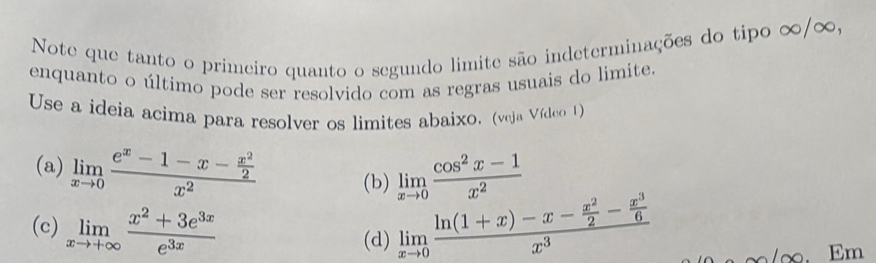 Note que tanto o primeiro quanto o segundo limite são indeterminações do tipo ∞ / ∞, 
enquanto o último pode ser resolvido com as regras usuais do limite. 
Use a ideia acima para resolver os limites abaixo. (veja Vídeo 1) 
(a) limlimits _xto 0frac e^x-1-x- x^2/2 x^2 limlimits _xto 0 (cos^2x-1)/x^2 
(b) 
(c) limlimits _xto +∈fty  (x^2+3e^(3x))/e^(3x)  limlimits _xto 0frac ln (1+x)-x- x^2/2 - x^3/6 x^3
(d)