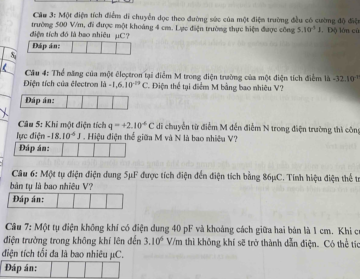 Một điện tích điểm di chuyển dọc theo đường sức của một điện trường đều có cường độ điện 
trường 500 V/m, đi được một khoảng 4 cm. Lực điện trường thực hiện được công 5.10^(-5)J. Độ lớn củ 
điện tích đó là bao nhiêu μC
Đáp án: 
Sa 
Câu 4: Thế năng của một êlectron tại điểm M trong điện trường của một điện tích điểm là -32.10^(-1)
Điện tích của êlectron là -1,6.10^(-19)C T. Điện thế tại điểm M bằng bao nhiêu V? 
Câu 5: Khi một điện tích q=+2.10^(-6)C di chuyển từ điểm M đến điểm N trong điện trường thì công 
lực điện -18.10^(-6)J. Hiệu điện thế giữa M và N là bao nhiêu V? 
Đáp án: 
Câu 6: Một tụ điện điện dung 5μF được tích điện đến điện tích bằng 86μC. Tính hiệu điện thế tr 
bản tụ là bao nhiêu V? 
Câu 7: Một tụ điện không khí có điện dung 40 pF và khoảng cách giữa hai bản là 1 cm. Khi c 
điện trường trong không khí lên đến 3.10^6V/m thì không khí sẽ trở thành dẫn điện. Có thể tíc 
điện tích tối đa là bao nhiêu μC. 
Đáp án: