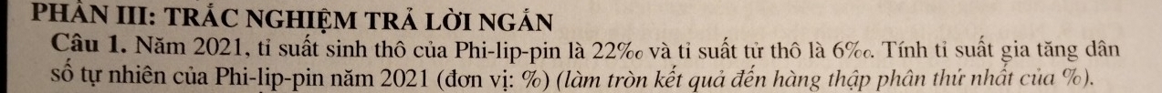 PHÂN III: TRÁC NGHIỆM TRẢ LờI NGẢN 
Câu 1. Năm 2021, tỉ suất sinh thô của Phi-lip-pin là 22 ‰ và tỉ suất tử thô là 6 ‰. Tính tỉ suất gia tăng dân 
số tự nhiên của Phi-lip-pin năm 2021 (đơn vị: %) (làm tròn kết quả đến hàng thập phân thứ nhất của %).