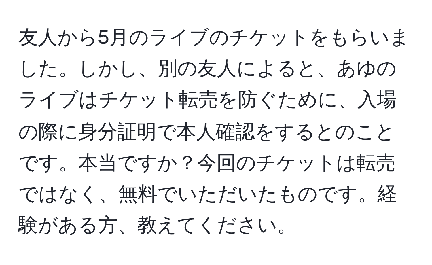 友人から5月のライブのチケットをもらいました。しかし、別の友人によると、あゆのライブはチケット転売を防ぐために、入場の際に身分証明で本人確認をするとのことです。本当ですか？今回のチケットは転売ではなく、無料でいただいたものです。経験がある方、教えてください。