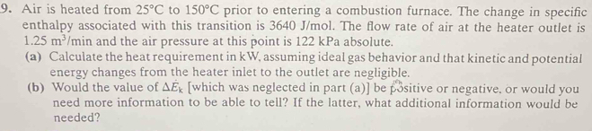 Air is heated from 25°C to 150°C prior to entering a combustion furnace. The change in specific 
enthalpy associated with this transition is 3640 J/mol. The flow rate of air at the heater outlet is
1.25m^3 /min and the air pressure at this point is 122 kPa absolute. 
(a) Calculate the heat requirement in kW, assuming ideal gas behavior and that kinetic and potential 
energy changes from the heater inlet to the outlet are negligible. 
(b) Would the value of △ E_k [which was neglected in part (a)] be positive or negative. or would you 
need more information to be able to tell? If the latter, what additional information would be 
needed?