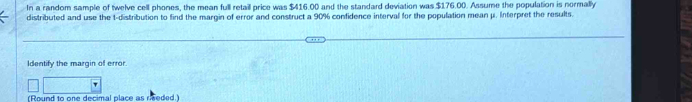 In a random sample of twelve cell phones, the mean full retail price was $416.00 and the standard deviation was $176.00. Assume the population is normally 
distributed and use the t-distribution to find the margin of error and construct a 90% confidence interval for the population mean μ. Interpret the results. 
Identify the margin of error. 
(Round to one decimal place as needed.)