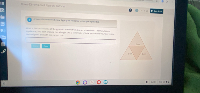 Three-Dimensional Figures: Tutorial 21 of 23 D Save & Exit 
Anower the question below. Type your response in the space provided. 
What is the surface area of the pyramid formed from the net shown here? The triangles are 
equilateral, and each triangle has a height of 5.2 centimeters. Write your answer rounded to one 
decimal point and with the correct unit. 
Clear 
0ct 21 1:20 UI